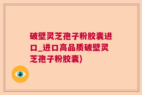 破壁灵芝孢子粉胶囊进口_进口高品质破壁灵芝孢子粉胶囊)