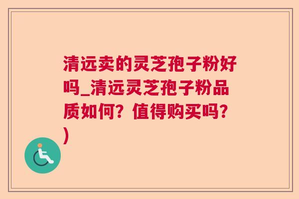 清远卖的灵芝孢子粉好吗_清远灵芝孢子粉品质如何？值得购买吗？)