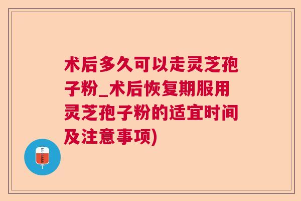 术后多久可以走灵芝孢子粉_术后恢复期服用灵芝孢子粉的适宜时间及注意事项) 术后多久可以走灵芝孢子粉_术后恢复期服用灵芝孢子粉的适宜时间及注意事项)