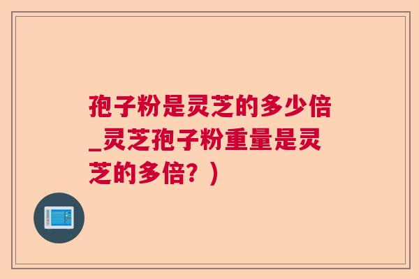 孢子粉是灵芝的多少倍_灵芝孢子粉重量是灵芝的多倍？)