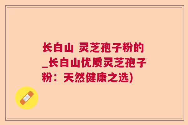 长白山 灵芝孢子粉的_长白山优质灵芝孢子粉：天然健康之选)