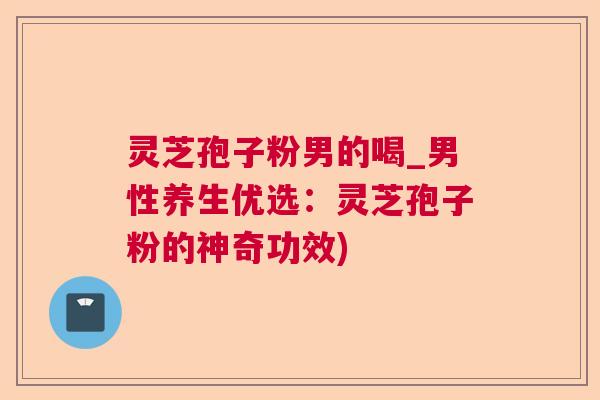 灵芝孢子粉男的喝_男性养生优选：灵芝孢子粉的神奇功效)