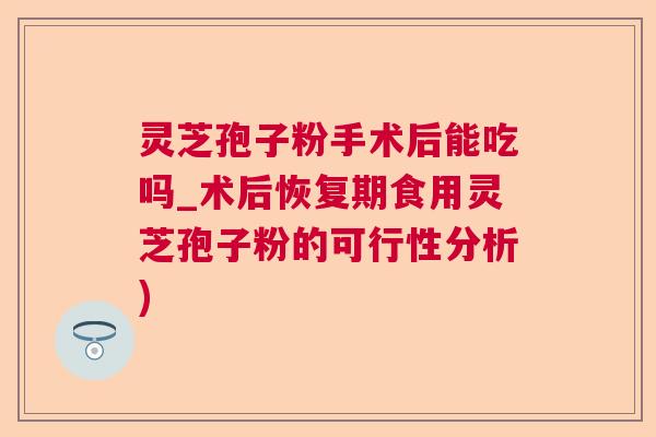灵芝孢子粉手术后能吃吗_术后恢复期食用灵芝孢子粉的可行性分析)