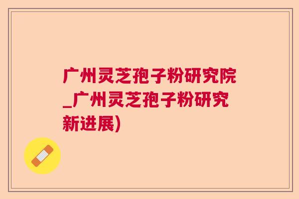 广州灵芝孢子粉研究院_广州灵芝孢子粉研究新进展)