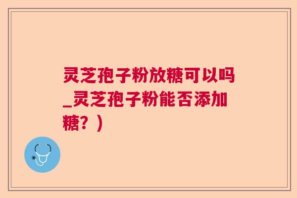 灵芝孢子粉放糖可以吗_灵芝孢子粉能否添加糖?) 灵芝孢子粉放糖可以吗_灵芝孢子粉能否添加糖?)