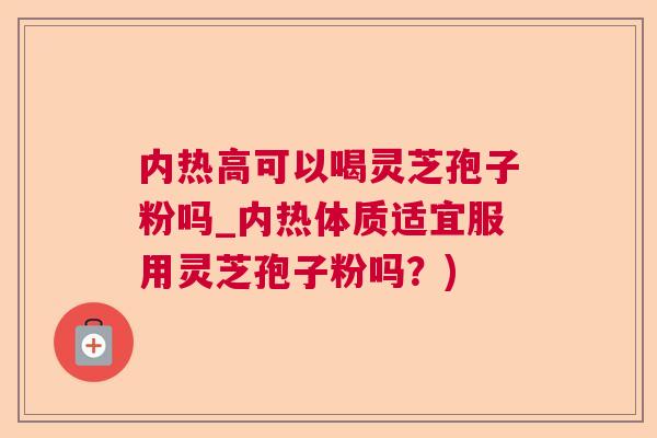 内热高可以喝灵芝孢子粉吗_内热体质适宜服用灵芝孢子粉吗？)