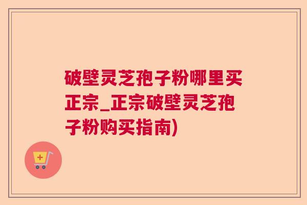 破壁灵芝孢子粉哪里买正宗_正宗破壁灵芝孢子粉购买指南)