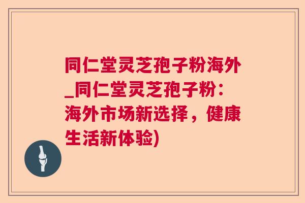 同仁堂灵芝孢子粉海外_同仁堂灵芝孢子粉：海外市场新选择，健康生活新体验)