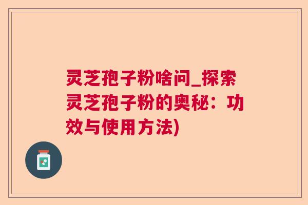 灵芝孢子粉啥问_探索灵芝孢子粉的奥秘：功效与使用方法)