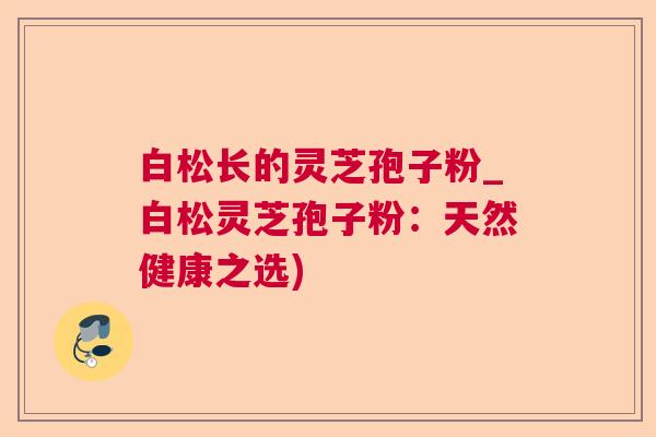 白松长的灵芝孢子粉_白松灵芝孢子粉：天然健康之选)