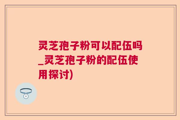 灵芝孢子粉可以配伍吗_灵芝孢子粉的配伍使用探讨)