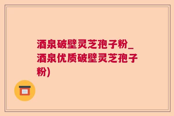 酒泉破壁灵芝孢子粉_酒泉优质破壁灵芝孢子粉) 酒泉破壁灵芝孢子粉_酒泉优质破壁灵芝孢子粉)