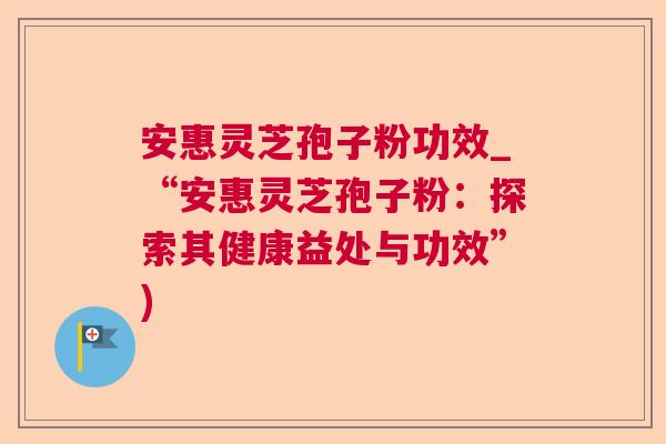 安惠灵芝孢子粉功效_“安惠灵芝孢子粉：探索其健康益处与功效”)