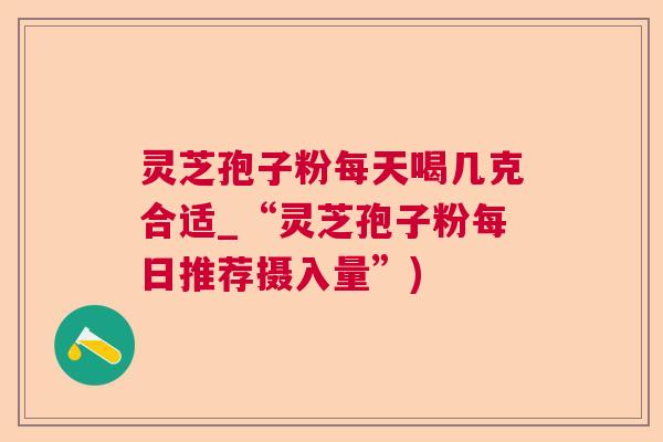 灵芝孢子粉每天喝几克合适_“灵芝孢子粉每日推荐摄入量”)