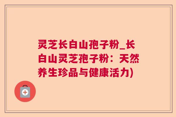灵芝长白山孢子粉_长白山灵芝孢子粉：天然养生珍品与健康活力)