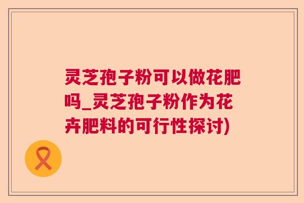 灵芝孢子粉可以做花肥吗_灵芝孢子粉作为花卉肥料的可行性探讨) 灵芝孢子粉可以做花肥吗_灵芝孢子粉作为花卉肥料的可行性探讨)