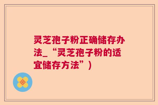 灵芝孢子粉正确储存办法_“灵芝孢子粉的适宜储存方法”)