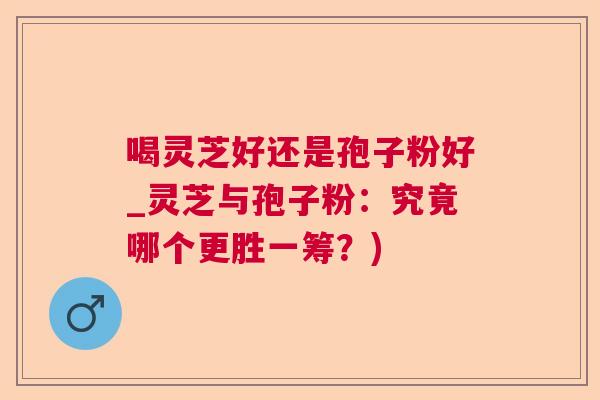 喝灵芝好还是孢子粉好_灵芝与孢子粉：究竟哪个更胜一筹？)