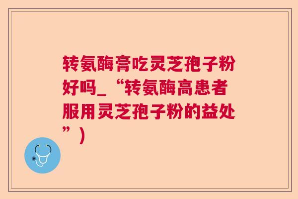 转氨酶膏吃灵芝孢子粉好吗_“转氨酶高患者服用灵芝孢子粉的益处”)