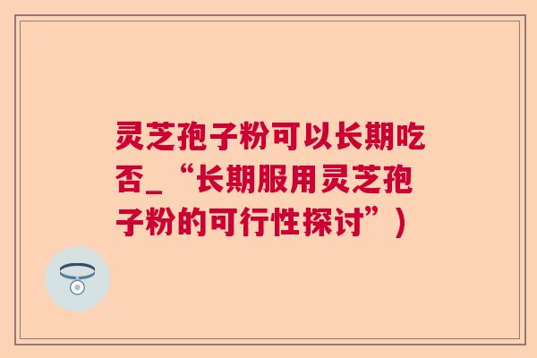 灵芝孢子粉可以长期吃否_“长期服用灵芝孢子粉的可行性探讨”)