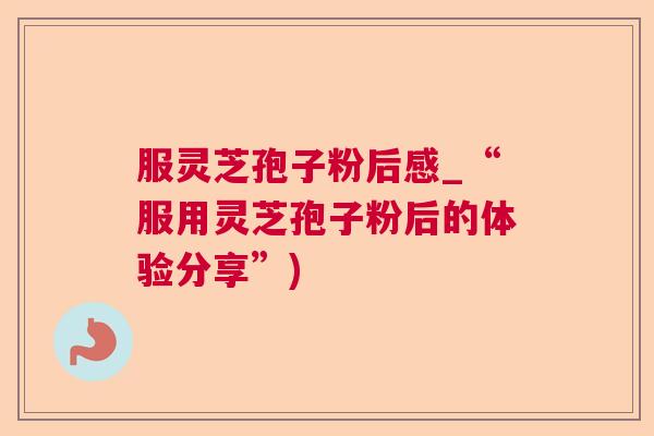 服灵芝孢子粉后感_“服用灵芝孢子粉后的体验分享”)