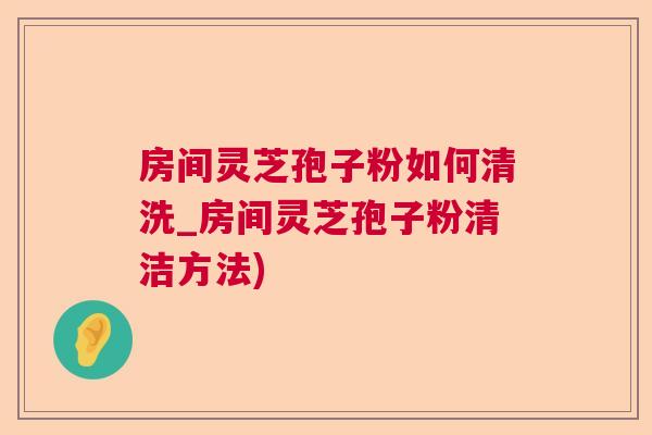 房间灵芝孢子粉如何清洗_房间灵芝孢子粉清洁方法)