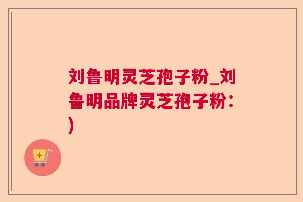 刘鲁明灵芝孢子粉_刘鲁明品牌灵芝孢子粉:) 刘鲁明灵芝孢子粉_刘鲁明品牌灵芝孢子粉:)
