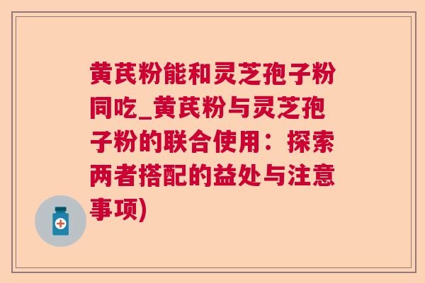 黄芪粉能和灵芝孢子粉同吃_黄芪粉与灵芝孢子粉的联合使用：探索两者搭配的益处与注意事项)