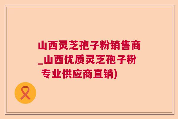 山西灵芝孢子粉销售商_山西优质灵芝孢子粉 专业供应商直销)