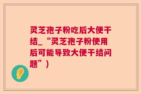 灵芝孢子粉吃后大便干结_“灵芝孢子粉使用后可能导致大便干结问题”)