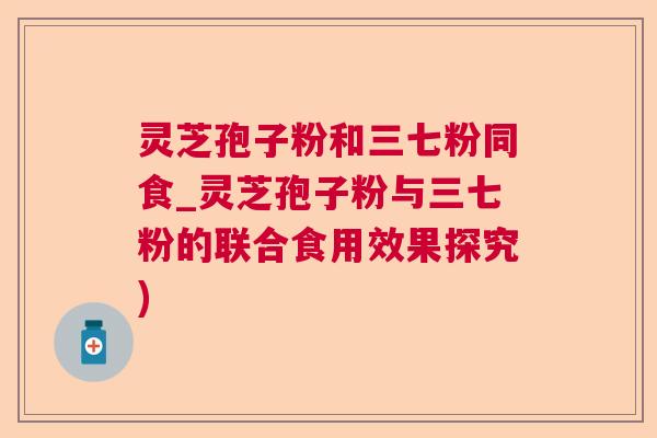 灵芝孢子粉和三七粉同食_灵芝孢子粉与三七粉的联合食用效果探究)