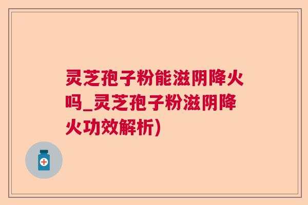 灵芝孢子粉能滋阴降火吗_灵芝孢子粉滋阴降火功效解析)