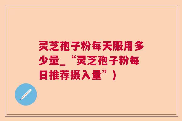 灵芝孢子粉每天服用多少量_“灵芝孢子粉每日推荐摄入量”)