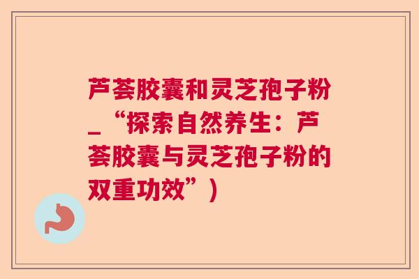 芦荟胶囊和灵芝孢子粉_“探索自然养生：芦荟胶囊与灵芝孢子粉的双重功效”)