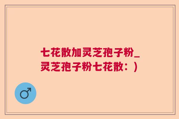 七花散加灵芝孢子粉_灵芝孢子粉七花散：)