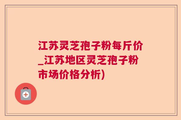 江苏灵芝孢子粉每斤价_江苏地区灵芝孢子粉市场价格分析)