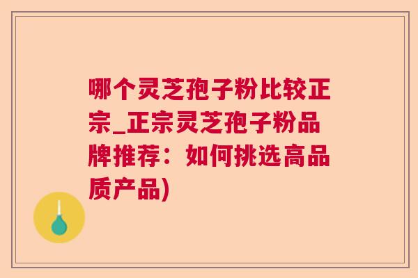 哪个灵芝孢子粉比较正宗_正宗灵芝孢子粉品牌推荐：如何挑选高品质产品)