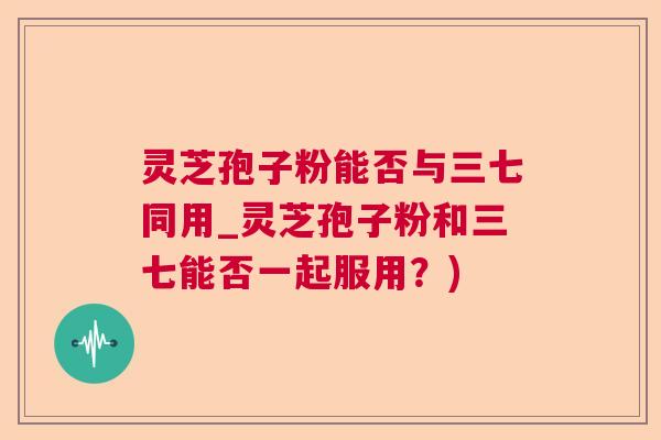 灵芝孢子粉能否与三七同用_灵芝孢子粉和三七能否一起服用？)