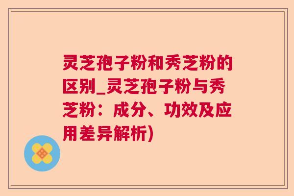 灵芝孢子粉和秀芝粉的区别_灵芝孢子粉与秀芝粉：成分、功效及应用差异解析)