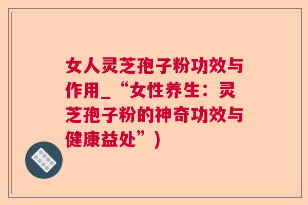 女人灵芝孢子粉功效与作用_“女性养生：灵芝孢子粉的神奇功效与健康益处”)