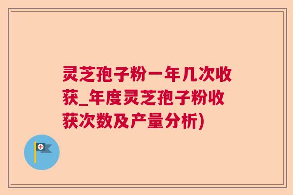 灵芝孢子粉一年几次收获_年度灵芝孢子粉收获次数及产量分析)