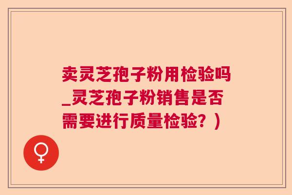 卖灵芝孢子粉用检验吗_灵芝孢子粉销售是否需要进行质量检验？)
