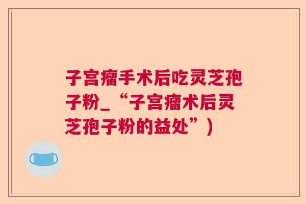 子宫瘤手术后吃灵芝孢子粉_“子宫瘤术后灵芝孢子粉的益处”) 子宫瘤手术后吃灵芝孢子粉_“子宫瘤术后灵芝孢子粉的益处”)