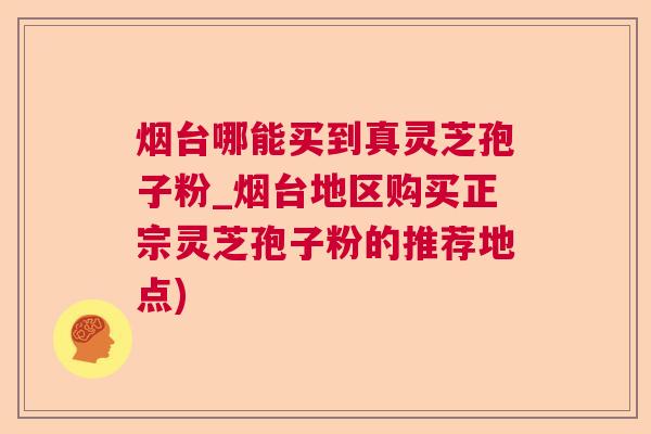 烟台哪能买到真灵芝孢子粉_烟台地区购买正宗灵芝孢子粉的推荐地点)