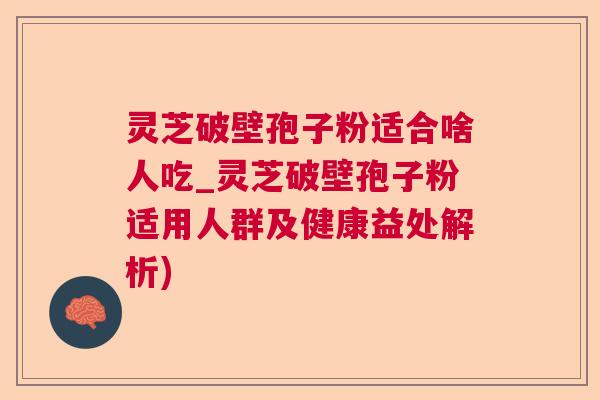 灵芝破壁孢子粉适合啥人吃_灵芝破壁孢子粉适用人群及健康益处解析)