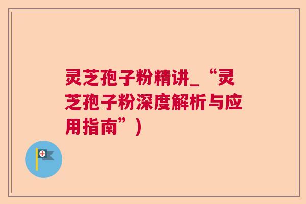 灵芝孢子粉精讲_“灵芝孢子粉深度解析与应用指南”)