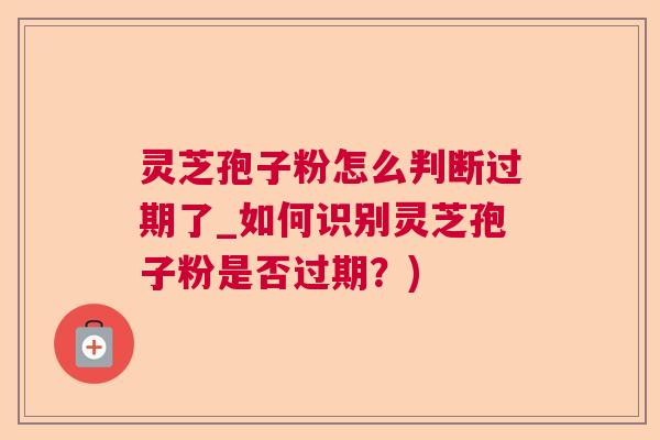 灵芝孢子粉怎么判断过期了_如何识别灵芝孢子粉是否过期？)