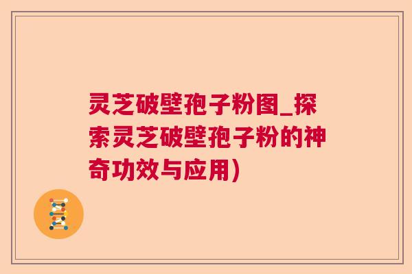 灵芝破壁孢子粉图_探索灵芝破壁孢子粉的神奇功效与应用)