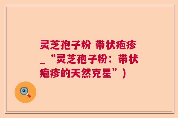 灵芝孢子粉 带状疱疹_“灵芝孢子粉:带状疱疹的天然克星”) 灵芝孢子粉 带状疱疹_“灵芝孢子粉:带状疱疹的天然克星”)