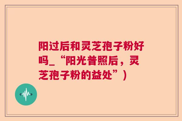 阳过后和灵芝孢子粉好吗_“阳光普照后,灵芝孢子粉的益处”) 阳过后和灵芝孢子粉好吗_“阳光普照后,灵芝孢子粉的益处”)